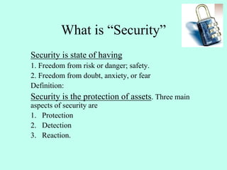 What is “Security”
Security is state of having
1. Freedom from risk or danger; safety.
2. Freedom from doubt, anxiety, or fear
Definition:
Security is the protection of assets. Three main
aspects of security are
1. Protection
2. Detection
3. Reaction.
 