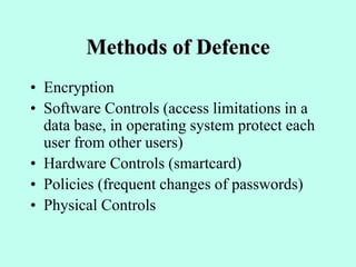 Methods of Defence
• Encryption
• Software Controls (access limitations in a
data base, in operating system protect each
user from other users)
• Hardware Controls (smartcard)
• Policies (frequent changes of passwords)
• Physical Controls
 