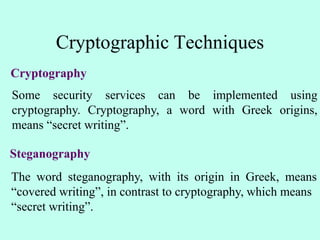 Cryptographic Techniques
Cryptography
Some security services can be implemented using
cryptography. Cryptography, a word with Greek origins,
means “secret writing”.
Steganography
The word steganography, with its origin in Greek, means
“covered writing”, in contrast to cryptography, which means
“secret writing”.
 
