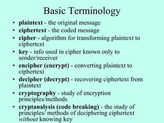 Basic Terminology
• plaintext - the original message
• ciphertext - the coded message
• cipher - algorithm for transforming plaintext to
ciphertext
• key - info used in cipher known only to
sender/receiver
• encipher (encrypt) - converting plaintext to
ciphertext
• decipher (decrypt) - recovering ciphertext from
plaintext
• cryptography - study of encryption
principles/methods
• cryptanalysis (code breaking) - the study of
principles/ methods of deciphering ciphertext
without knowing key
 