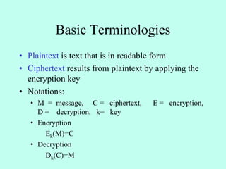 Basic Terminologies
• Plaintext is text that is in readable form
• Ciphertext results from plaintext by applying the
encryption key
• Notations:
• M = message, C = ciphertext, E = encryption,
D = decryption, k= key
• Encryption
Ek(M)=C
• Decryption
Dk(C)=M
 