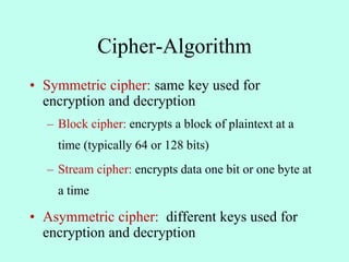 Cipher-Algorithm
• Symmetric cipher: same key used for
encryption and decryption
– Block cipher: encrypts a block of plaintext at a
time (typically 64 or 128 bits)
– Stream cipher: encrypts data one bit or one byte at
a time
• Asymmetric cipher: different keys used for
encryption and decryption
 