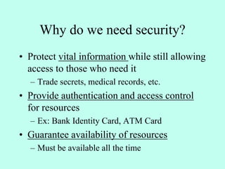 Why do we need security?
• Protect vital information while still allowing
access to those who need it
– Trade secrets, medical records, etc.
• Provide authentication and access control
for resources
– Ex: Bank Identity Card, ATM Card
• Guarantee availability of resources
– Must be available all the time
 