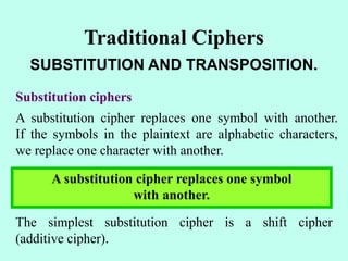 Traditional Ciphers
SUBSTITUTION AND TRANSPOSITION.
Substitution ciphers
A substitution cipher replaces one symbol with another.
If the symbols in the plaintext are alphabetic characters,
we replace one character with another.
A substitution cipher replaces one symbol
with another.
The simplest substitution cipher is a shift cipher
(additive cipher).
 