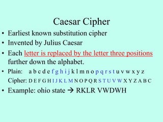 Caesar Cipher
• Earliest known substitution cipher
• Invented by Julius Caesar
• Each letter is replaced by the letter three positions
further down the alphabet.
• Plain: a b c d e f g h i j k l m n o p q r s t u v w x y z
Cipher: D E F G H I J K L M N O P Q R S T U V W X Y Z A B C
• Example: ohio state  RKLR VWDWH
 
