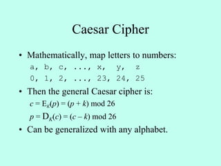 Caesar Cipher
• Mathematically, map letters to numbers:
a, b, c, ..., x, y, z
0, 1, 2, ..., 23, 24, 25
• Then the general Caesar cipher is:
c = EK(p) = (p + k) mod 26
p = DK(c) = (c – k) mod 26
• Can be generalized with any alphabet.
 