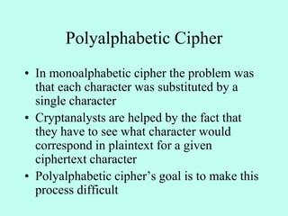 Polyalphabetic Cipher
• In monoalphabetic cipher the problem was
that each character was substituted by a
single character
• Cryptanalysts are helped by the fact that
they have to see what character would
correspond in plaintext for a given
ciphertext character
• Polyalphabetic cipher’s goal is to make this
process difficult
 