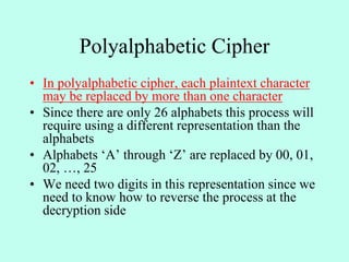 Polyalphabetic Cipher
• In polyalphabetic cipher, each plaintext character
may be replaced by more than one character
• Since there are only 26 alphabets this process will
require using a different representation than the
alphabets
• Alphabets ‘A’ through ‘Z’ are replaced by 00, 01,
02, …, 25
• We need two digits in this representation since we
need to know how to reverse the process at the
decryption side
 