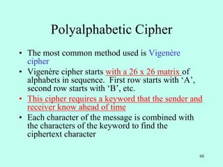 60
Polyalphabetic Cipher
• The most common method used is Vigenère
cipher
• Vigenère cipher starts with a 26 x 26 matrix of
alphabets in sequence. First row starts with ‘A’,
second row starts with ‘B’, etc.
• This cipher requires a keyword that the sender and
receiver know ahead of time
• Each character of the message is combined with
the characters of the keyword to find the
ciphertext character
 