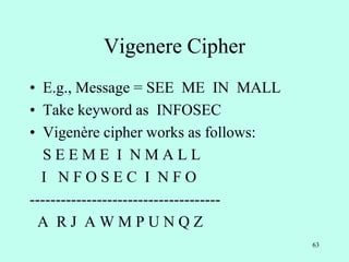 63
Vigenere Cipher
• E.g., Message = SEE ME IN MALL
• Take keyword as INFOSEC
• Vigenère cipher works as follows:
S E E M E I N M A L L
I N F O S E C I N F O
-------------------------------------
A R J A W M P U N Q Z
 
