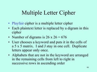 66
Multiple Letter Cipher
• Playfair cipher is a multiple letter cipher
• Each plaintext letter is replaced by a digram in this
cipher
• Number of digrams is 26 x 26 = 676
• User chooses a keyword and puts it in the cells of
a 5 x 5 matrix. I and J stay in one cell. Duplicate
letters appear only once.
• Alphabets that are not in the keyword are arranged
in the remaining cells from left to right in
successive rows in ascending order
 