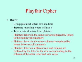 68
Playfair Cipher
• Rules:
– Group plaintext letters two at a time
– Separate repeating letters with an x
– Take a pair of letters from plaintext
– Plaintext letters in the same row are replaced by letters
to the right (cyclic manner)
– Plaintext letters in the same column are replaced by
letters below (cyclic manner)
– Plaintext letters in different row and column are
replaced by the letter in the row corresponding to the
column of the other letter and vice versa
 