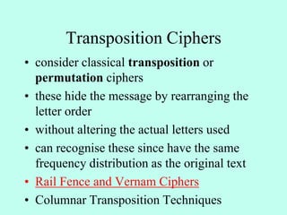 Transposition Ciphers
• consider classical transposition or
permutation ciphers
• these hide the message by rearranging the
letter order
• without altering the actual letters used
• can recognise these since have the same
frequency distribution as the original text
• Rail Fence and Vernam Ciphers
• Columnar Transposition Techniques
 