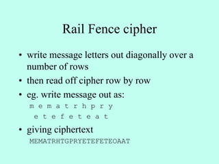 Rail Fence cipher
• write message letters out diagonally over a
number of rows
• then read off cipher row by row
• eg. write message out as:
m e m a t r h p r y
e t e f e t e a t
• giving ciphertext
MEMATRHTGPRYETEFETEOAAT
 