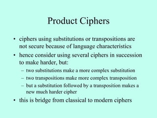 Product Ciphers
• ciphers using substitutions or transpositions are
not secure because of language characteristics
• hence consider using several ciphers in succession
to make harder, but:
– two substitutions make a more complex substitution
– two transpositions make more complex transposition
– but a substitution followed by a transposition makes a
new much harder cipher
• this is bridge from classical to modern ciphers
 