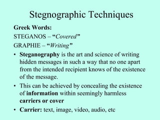 Stegnographic Techniques
Greek Words:
STEGANOS – “Covered”
GRAPHIE – “Writing”
• Steganography is the art and science of writing
hidden messages in such a way that no one apart
from the intended recipient knows of the existence
of the message.
• This can be achieved by concealing the existence
of information within seemingly harmless
carriers or cover
• Carrier: text, image, video, audio, etc
 