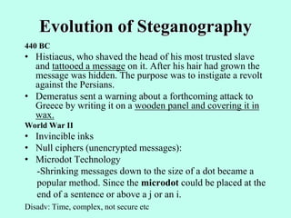 Evolution of Steganography
440 BC
• Histiaeus, who shaved the head of his most trusted slave
and tattooed a message on it. After his hair had grown the
message was hidden. The purpose was to instigate a revolt
against the Persians.
• Demeratus sent a warning about a forthcoming attack to
Greece by writing it on a wooden panel and covering it in
wax.
World War II
• Invincible inks
• Null ciphers (unencrypted messages):
• Microdot Technology
-Shrinking messages down to the size of a dot became a
popular method. Since the microdot could be placed at the
end of a sentence or above a j or an i.
Disadv: Time, complex, not secure etc
 