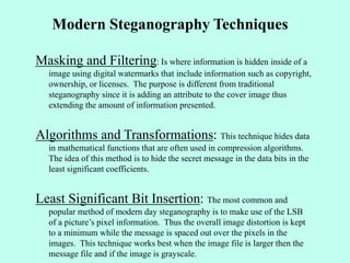 Modern Steganography Techniques
Masking and Filtering: Is where information is hidden inside of a
image using digital watermarks that include information such as copyright,
ownership, or licenses. The purpose is different from traditional
steganography since it is adding an attribute to the cover image thus
extending the amount of information presented.
Algorithms and Transformations: This technique hides data
in mathematical functions that are often used in compression algorithms.
The idea of this method is to hide the secret message in the data bits in the
least significant coefficients.
Least Significant Bit Insertion: The most common and
popular method of modern day steganography is to make use of the LSB
of a picture’s pixel information. Thus the overall image distortion is kept
to a minimum while the message is spaced out over the pixels in the
images. This technique works best when the image file is larger then the
message file and if the image is grayscale.
 