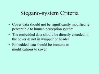 Stegano-system Criteria
• Cover data should not be significantly modified ie
perceptible to human perception system
• The embedded data should be directly encoded in
the cover & not in wrapper or header
• Embedded data should be immune to
modifications to cover
 