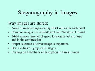 Steganography in Images
Way images are stored:
• Array of numbers representing RGB values for each pixel
• Common images are in 8-bit/pixel and 24-bit/pixel format.
• 24-bit images have lot of space for storage but are huge
and invite compression
• Proper selection of cover image is important.
• Best candidates: gray scale images ..
• Cashing on limitations of perception in human vision
 