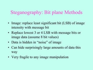 Steganography: Bit plane Methods
• Image: replace least significant bit (LSB) of image
intensity with message bit
• Replace lowest 3 or 4 LSB with message bits or
image data (assume 8 bit values)
• Data is hidden in “noise” of image
• Can hide surprisingly large amounts of data this
way
• Very fragile to any image manipulation
 