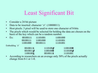 Least Significant Bit
• Consider a 24 bit picture
• Data to be inserted: character ‘A’: (10000011)
• Host pixels: 3 pixel will be used to store one character of 8-bits
• The pixels which would be selected for holding the data are chosen on the
basis of the key which can be a random number.
• Ex: 00100111 11101001 11001000
00100111 11001000 11101001
11001000 00100111 11101001
Embedding ‘A’
00100111 11101000 11001000
00100110 11001000 11101000
11001001 00100111 11101001
• According to researchers on an average only 50% of the pixels actually
change from 0-1 or 1-0.
 