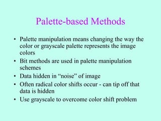 Palette-based Methods
• Palette manipulation means changing the way the
color or grayscale palette represents the image
colors
• Bit methods are used in palette manipulation
schemes
• Data hidden in “noise” of image
• Often radical color shifts occur - can tip off that
data is hidden
• Use grayscale to overcome color shift problem
 
