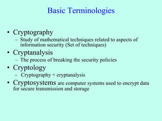 Basic Terminologies
• Cryptography
– Study of mathematical techniques related to aspects of
information security (Set of techniques)
• Cryptanalysis
– The process of breaking the security policies
• Cryptology
- Cryptography + cryptanalysis
• Cryptosystems are computer systems used to encrypt data
for secure transmission and storage
 