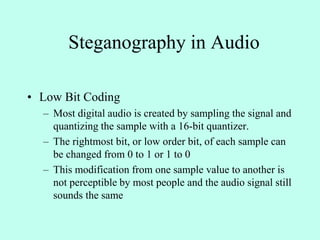 Steganography in Audio
• Low Bit Coding
– Most digital audio is created by sampling the signal and
quantizing the sample with a 16-bit quantizer.
– The rightmost bit, or low order bit, of each sample can
be changed from 0 to 1 or 1 to 0
– This modification from one sample value to another is
not perceptible by most people and the audio signal still
sounds the same
 