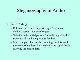 Steganography in Audio
• Phase Coding
– Relies on the relative insensitivity of the human
auditory system to phase changes
– Substitutes the initial phase of an audio signal with a
reference phase that represents the data
– More complex than low bit encoding, but it is much
more robust and less likely to distort the signal that is
carrying the hidden data.
 