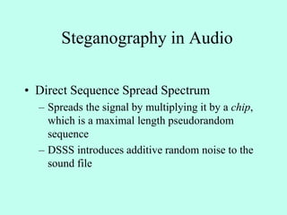 Steganography in Audio
• Direct Sequence Spread Spectrum
– Spreads the signal by multiplying it by a chip,
which is a maximal length pseudorandom
sequence
– DSSS introduces additive random noise to the
sound file
 