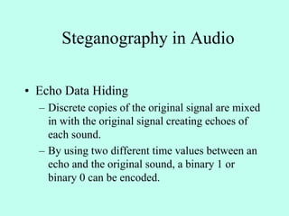Steganography in Audio
• Echo Data Hiding
– Discrete copies of the original signal are mixed
in with the original signal creating echoes of
each sound.
– By using two different time values between an
echo and the original sound, a binary 1 or
binary 0 can be encoded.
 
