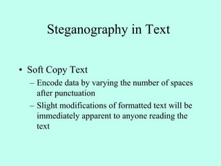 Steganography in Text
• Soft Copy Text
– Encode data by varying the number of spaces
after punctuation
– Slight modifications of formatted text will be
immediately apparent to anyone reading the
text
 