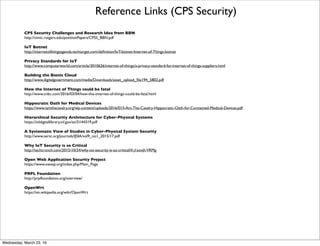 Reference Links (CPS Security)
Designed-In Cybersecurity for CPS from Cyber-Security Research Alliance
http://www.cybersecurityresearch.org/documents/CSRA_Workshop_Report.pdf
Designed-in Security for CPS from IEEE Panel
http://ieeexplore.ieee.org/stamp/stamp.jsp?arnumber=6924670
Security of Cyber-Physical Systems Papers from CMU CyLab
https://www.cylab.cmu.edu/research/projects/research-area/security-cyber-physical.html
CPS Security Research at ADSC in Singapore
http://publish.illinois.edu/cps-security/
NSF/Intel Partnership in CPS Security and Privacy
http://www.nsf.gov/pubs/2014/nsf14571/nsf14571.htm
Challenges for Securing Cyber-Physical Systems from Berkeley CHESS
https://chess.eecs.berkeley.edu/pubs/601/cps-security-challenges.pdf
Secure Control Towards Survivable CPS from Berkeley
https://www.truststc.org/pubs/345/cardenas-SecureControl-v1.pdf
Security Issues and Challenges for Cyber Physical Systems from China
http://people.cis.ksu.edu/~danielwang/Investigation/CPS_Security_threat/05724910.pdf
Challenges in Security from USC
http://cimic.rutgers.edu/positionPapers/CPS-Neuman.pdf
Systems Theoretic Approach to the Security Threats in CPS from MIT
http://web.mit.edu/smadnick/www/wp/2014-13.pdf
Friday, April 29, 16
 