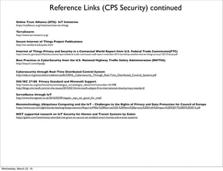 Reference Links (CPS Security)
CPS Security Challenges and Research Idea from BBN
http://cimic.rutgers.edu/positionPapers/CPSS_BBN.pdf
IoT Botnet
http://internetofthingsagenda.techtarget.com/deﬁnition/IoT-botnet-Internet-of-Things-botnet
Privacy Standards for IoT
http://www.computerworld.com/article/3010626/internet-of-things/a-privacy-standard-for-internet-of-things-suppliers.html
Building the Bionic Cloud
http://www.digitalgovernment.com/media/Downloads/asset_upload_ﬁle194_5802.pdf
How the Internet of Things could be fatal
http://www.cnbc.com/2016/03/04/how-the-internet-of-things-could-be-fatal.html
Hippocratic Oath for Medical Devices
https://www.iamthecavalry.org/wp-content/uploads/2016/01/I-Am-The-Cavalry-Hippocratic-Oath-for-Connected-Medical-Devices.pdf
Hierarchical Security Architecture for Cyber-Physical Systems
https://inldigitallibrary.inl.gov/sti/5144319.pdf
A Systematic View of Studies in Cyber-Physical System Security
http://www.sersc.org/journals/IJSIA/vol9_no1_2015/17.pdf
Why IoT Security is so Critical
http://techcrunch.com/2015/10/24/why-iot-security-is-so-critical/#.j1xovjh:VRMg
Open Web Application Security Project
https://www.owasp.org/index.php/Main_Page
PRPL Foundation
http://prplfoundation.org/overview/
OpenWrt
https://en.wikipedia.org/wiki/OpenWrt
Friday, April 29, 16
 