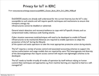 Security for IoT in IERC
From www.internet-of-things-research.eu/pdf/IERC_Cluster_Book_2014_Ch.3_SRIA_WEB.pdf
DoS/DDOS attacks are already well understood for the current Internet, but the IoT is also
susceptible to such attacks and will require speciﬁc techniques and mechanisms to ensure that
transport, energy, city infrastructures cannot be disabled or subverted.
General attack detection and recovery/resilience to cope with IoT-speciﬁc threats, such as
compromised nodes, malicious code hacking attacks.
Cyber situation awareness tools/techniques will need to be developed to enable IoT-based
infrastructures to be monitored.Advances are required to enable operators to adapt the
protection of the IoT during the lifecycle
of the system and assist operators to take the most appropriate protective action during attacks.
The IoT requires a variety of access control and associated accounting schemes to support the
various authorisation and usage models that are required by users.The heterogeneity and diversity
of the devices/gateways that require access control will require new lightweight schemes to be
developed.
The IoT needs to handle virtually all modes of operation by itself without relying on human
control. New techniques and approaches e.g. from machine learning, are required to lead to a self-
managed IoT
Friday, April 29, 16
 