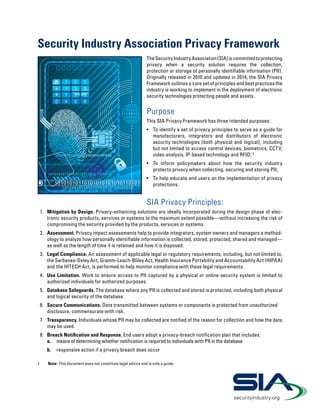 Security Industry Association Privacy Framework
TheSecurityIndustryAssociation(SIA)iscommittedtoprotecting
privacy when a security solution requires the collection,
protection or storage of personally identifiable information (PII).
Originally released in 2010 and updated in 2014, the SIA Privacy
Framework outlines a core set of principles and best practices the
industry is working to implement in the deployment of electronic
security technologies protecting people and assets.
Purpose
This SIA Privacy Framework has three intended purposes:
•	 To identify a set of privacy principles to serve as a guide for
manufacturers, integrators and distributors of electronic
security technologies (both physical and logical), including
but not limited to access control devices, biometrics, CCTV,
video analysis, IP-based technology and RFID; 1
•	 To inform policymakers about how the security industry
protects privacy when collecting, securing and storing PII;
•	 To help educate end users on the implementation of privacy
protections.
SIA Privacy Principles:
1.	 Mitigation by Design. Privacy-enhancing solutions are ideally incorporated during the design phase of elec-
tronic security products, services or systems to the maximum extent possible—without increasing the risk of
compromising the security provided by the products, services or systems.
2.	 Assessment. Privacy impact assessments help to provide integrators, system owners and managers a method-
ology to analyze how personally identifiable information is collected, stored, protected, shared and managed—
as well as the length of time it is retained and how it is disposed.
3.	 Legal Compliance. An assessment of applicable legal or regulatory requirements, including, but not limited to,
the Sarbanes-Oxley Act, Gramm-Leach-Bliley Act, Health Insurance Portability and Accountability Act (HIPAA)
and the HITECH Act, is performed to help monitor compliance with these legal requirements.
4.	 Use Limitation. Work to ensure access to PII captured by a physical or online security system is limited to
authorized individuals for authorized purposes.
5.	 Database Safeguards. The database where any PII is collected and stored is protected, including both physical
and logical security of the database.
6.	 Secure Communications. Data transmitted between systems or components is protected from unauthorized
disclosure, commensurate with risk.
7.	 Transparency. Individuals whose PII may be collected are notified of the reason for collection and how the data
may be used.
8.	 Breach Notification and Response. End users adopt a privacy-breach notification plan that includes:
a.	 means of determining whether notification is required to individuals with PII in the database
b.	 responsive action if a privacy breach does occur
1	 Note: This document does not constitute legal advice and is only a guide.
securityindustry.org
 
