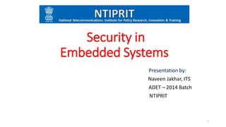 Security in
Embedded Systems
Presentation by:
Naveen Jakhar, ITS
ADET – 2014 Batch
NTIPRIT
1
 