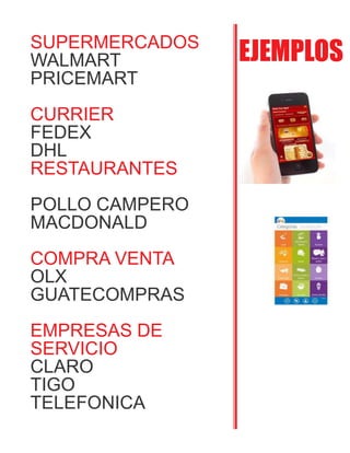 EJEMPLOSSUPERMERCADOS
WALMART
PRICEMART
CURRIER
FEDEX
DHL
RESTAURANTES
POLLO CAMPERO
MACDONALD
COMPRA VENTA
OLX
GUATECOMPRAS
EMPRESAS DE
SERVICIO
CLARO
TIGO
TELEFONICA
 