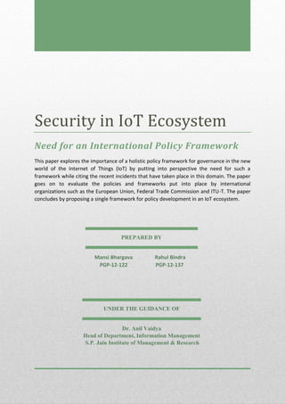 Security in IoT Ecosystem
Need for an International Policy Framework
This paper explores the importance of a holistic policy framework for governance in the new
world of the Internet of Things (IoT) by putting into perspective the need for such a
framework while citing the recent incidents that have taken place in this domain. The paper
goes on to evaluate the policies and frameworks put into place by international
organizations such as the European Union, Federal Trade Commission and ITU-T. The paper
concludes by proposing a single framework for policy development in an IoT ecosystem.
PREPARED BY
Mansi Bhargava Rahul Bindra
PGP-12-122 PGP-12-137
UNDER THE GUIDANCE OF
Dr. Anil Vaidya
Head of Department, Information Management
S.P. Jain Institute of Management & Research
 