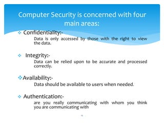  Confidentiality:-
Data is only accessed by those with the right to view
the data.
 Integrity:-
Data can be relied upon to be accurate and processed
correctly.
Availability:-
Data should be available to users when needed.
 Authentication:-
are you really communicating with whom you think
you are communicating with
12
Computer Security is concerned with four
main areas:
 