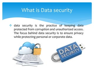 What is Data security
4
 data security is the practice of keeping data
protected from corruption and unauthorized access.
The focus behind data security is to ensure privacy
while protecting personal or corporate data.
 