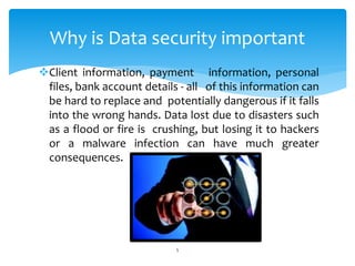 Client information, payment information, personal
files, bank account details - all of this information can
be hard to replace and potentially dangerous if it falls
into the wrong hands. Data lost due to disasters such
as a flood or fire is crushing, but losing it to hackers
or a malware infection can have much greater
consequences.
5
Why is Data security important
 