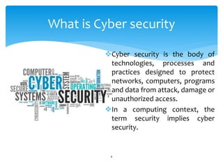 Cyber security is the body of
technologies, processes and
practices designed to protect
networks, computers, programs
and data from attack, damage or
unauthorized access.
In a computing context, the
term security implies cyber
security.
8
What is Cyber security
 