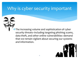 The increasing volume and sophistication of cyber
security threats–including targeting phishing scams,
data theft, and other online vulnerabilities–demand
that we remain vigilant about securing our systems
and information.
9
Why is cyber security important
 