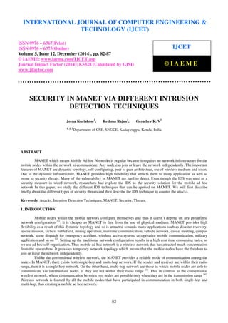 Proceedings of the International Conference on Emerging Trends in Engineering and Management (ICETEM14)
30 – 31, December 2014, Ernakulam, India
82
SECURITY IN MANET VIA DIFFERENT INTRUSION
DETECTION TECHNIQUES
Jeena Kuriakose1
, Reshma Rajan2
, Gayathry K. V3
1, 2, 3
Department of CSE, SNGCE, Kadayiruppu, Kerala, India
ABSTRACT
MANET which means Mobile Ad hoc Networks is popular because it requires no network infrastructure for the
mobile nodes within the network to communicate. Any node can join or leave the network independently. The important
features of MANET are dynamic topology, self-configuring, peer to peer architecture, use of wireless medium and so on.
Due to the dynamic infrastructure, MANET provides high flexibility that attracts them to many application as well as
prone to security threats. Many of the vulnerability in MANET are hard to detect. Even though the IDS was used as a
security measure in wired network, researchers had explore the IDS as the security solution for the mobile ad hoc
network In this paper, we study the different IDS techniques that can be applied on MANET. We will first describe
briefly about the different types of security threats and then describe the IDS technique to counter the attacks.
Keywords: Attacks, Intrusion Detection Techniques, MANET, Security, Threats.
1. INTRODUCTION
Mobile nodes within the mobile network configure themselves and thus it doesn’t depend on any predefined
network configuration [1]
. It is cheaper as MANET is free from the use of physical medium. MANET provides high
flexibility as a result of this dynamic topology and so is attracted towards many applications such as disaster recovery,
rescue mission, tactical battlefield, mining operation, maritime communication, vehicle network, casual meeting, campus
network, scene dispatch for emergency accident, wireless access system, co-operative mobile communication, military
application and so on [2]
. Setting up the traditional network configuration results in a high cost time consuming tasks, so
we use ad hoc self-organization. Thus mobile ad hoc network is a wireless network that has attracted much concentration
from the researchers. It provides temporary network topology which means that the mobile nodes have the freedom to
join or leave the network independently.
Unlike the conventional wireless network, the MANET provides a reliable mode of communication among the
nodes. In MANET, there exists both single-hop and multi-hop network. If the sender and receiver are within their radio
range, then it is a single-hop network. On the other hand, multi-hop network are those in which mobile nodes are able to
communicate via intermediate nodes, if they are not within their radio range [3]
. This in contrast to the conventional
wireless network, where communication between two nodes are possible only when they are in the transmission range [4]
.
Wireless network is formed by all the mobile nodes that have participated in communication in both single-hop and
multi-hop, thus creating a mobile ad hoc network.
INTERNATIONAL JOURNAL OF COMPUTER ENGINEERING &
TECHNOLOGY (IJCET)
ISSN 0976 – 6367(Print)
ISSN 0976 – 6375(Online)
Volume 5, Issue 12, December (2014), pp. 82-87
© IAEME: www.iaeme.com/IJCET.asp
Journal Impact Factor (2014): 8.5328 (Calculated by GISI)
www.jifactor.com
IJCET
© I A E M E
 