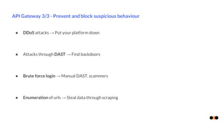 API Gateway 3/3 - Prevent and block suspicious behaviour
● DDoS attacks → Put your platform down
● Attacks through DAST → Find backdoors
● Brute force login → Manual DAST, scammers
● Enumeration of urls → Steal data through scraping
 