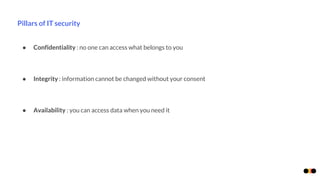 Pillars of IT security
● Confidentiality : no one can access what belongs to you
● Integrity : information cannot be changed without your consent
● Availability : you can access data when you need it
 