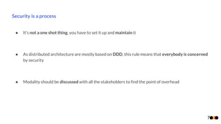 Security is a process
7
● It’s not a one shot thing, you have to set it up and maintain it
● As distributed architecture are mostly based on DDD, this rule means that everybody is concerned
by security
● Modality should be discussed with all the stakeholders to find the point of overhead
 