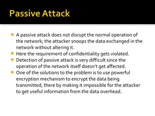    A passive attack does not disrupt the normal operation of
    the network; the attacker snoops the data exchanged in the
    network without altering it.
   Here the requirement of confidentiality gets violated.
   Detection of passive attack is very difficult since the
    operation of the network itself doesn’t get affected.
   One of the solutions to the problem is to use powerful
    encryption mechanism to encrypt the data being
    transmitted, there by making it impossible for the attacker
    to get useful information from the data overhead.
 